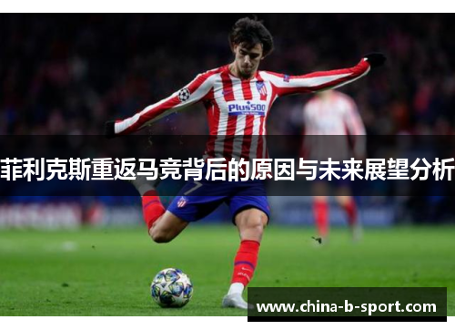 菲利克斯重返马竞背后的原因与未来展望分析 菲利克斯重返马竞背后的原因与未来展望分析