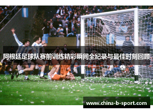 阿根廷足球队赛前训练精彩瞬间全纪录与最佳时刻回顾